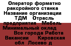 Оператор форматно-раксройного станка › Название организации ­ ТДМ › Отрасль предприятия ­ Мебель › Минимальный оклад ­ 40 000 - Все города Работа » Вакансии   . Кировская обл.,Лосево д.